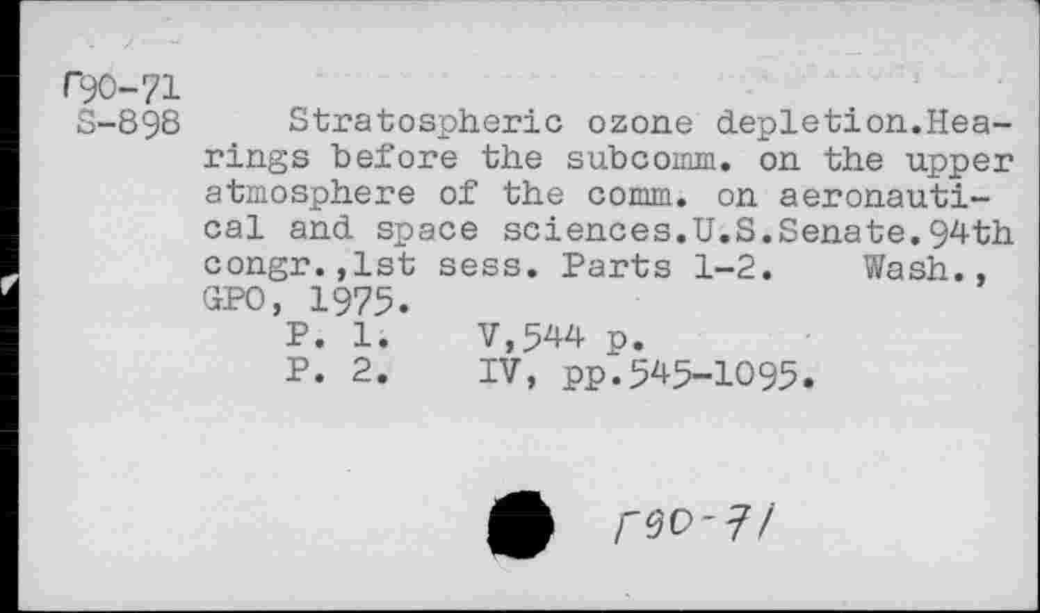 ﻿r^O-71
S-898
Stratospheric ozone depletion.Hearings before the subcomm. on the upper atmosphere of the comm, on aeronautical and space sciences.U.S.Senate.94th congr.,1st sess. Parts 1-2. Wash., GPO, 1975.
P. 1.	V,544 p.
P. 2.	IV, pp.545-1095.
rw-?/